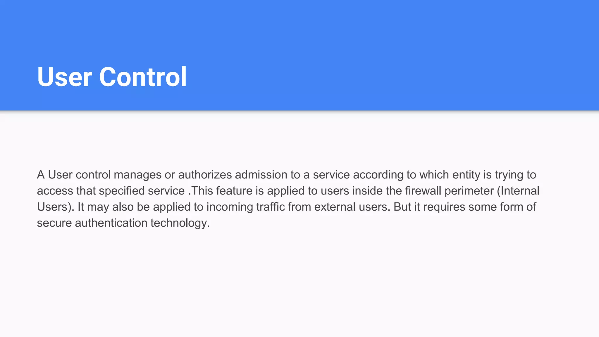 User Control
A User control manages or authorizes admission to a service according to which entity is trying to
access that specified service .This feature is applied to users inside the firewall perimeter (Internal
Users). It may also be applied to incoming traffic from external users. But it requires some form of
secure authentication technology.
 