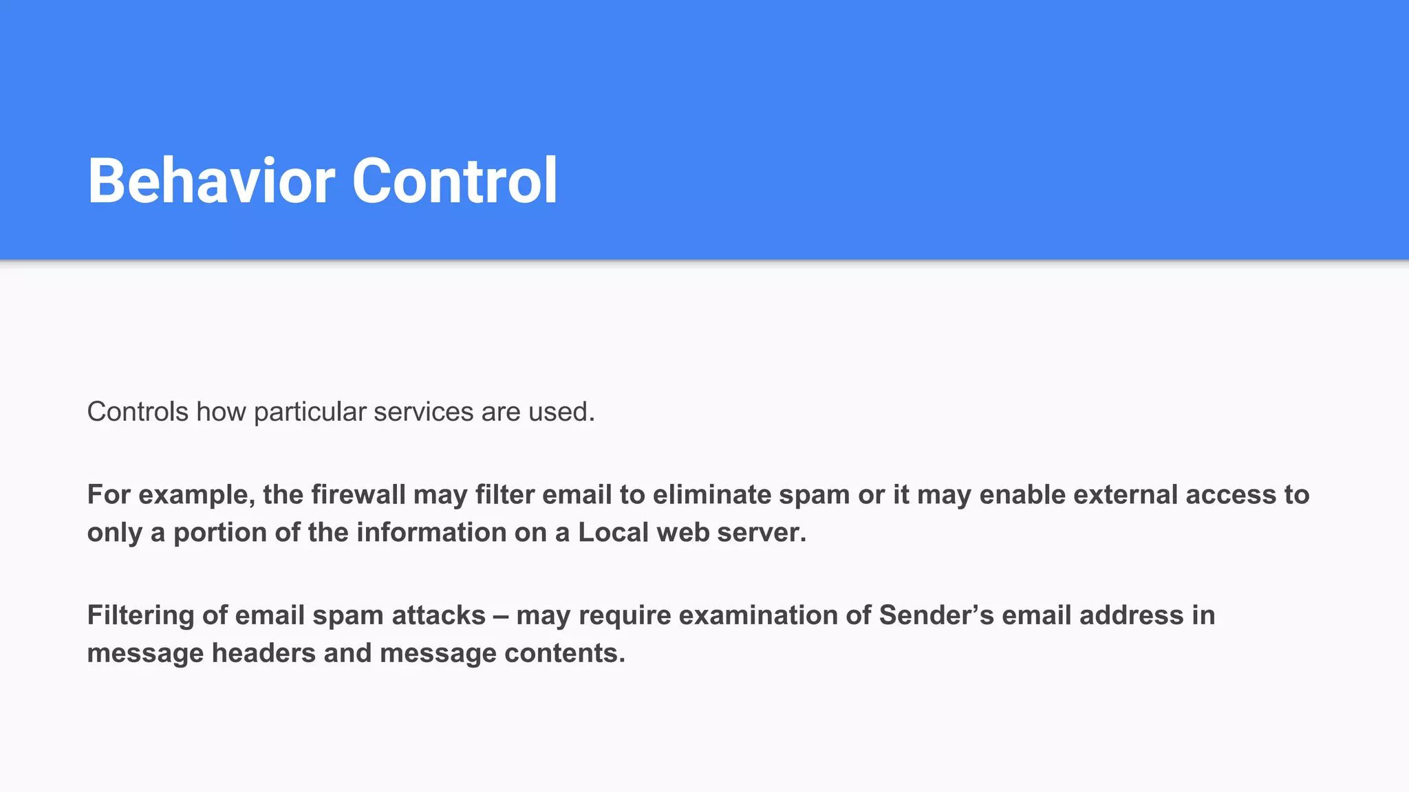 Behavior Control
Controls how particular services are used.
For example, the firewall may filter email to eliminate spam or it may enable external access to
only a portion of the information on a Local web server.
Filtering of email spam attacks – may require examination of Sender’s email address in
message headers and message contents.
 