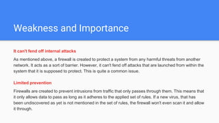 Weakness and Importance
It can't fend off internal attacks
As mentioned above, a firewall is created to protect a system from any harmful threats from another
network. It acts as a sort of barrier. However, it can't fend off attacks that are launched from within the
system that it is supposed to protect. This is quite a common issue.
Limited prevention
Firewalls are created to prevent intrusions from traffic that only passes through them. This means that
it only allows data to pass as long as it adheres to the applied set of rules. If a new virus, that has
been undiscovered as yet is not mentioned in the set of rules, the firewall won't even scan it and allow
it through.
 