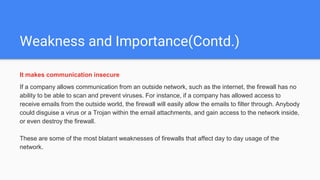 Weakness and Importance(Contd.)
It makes communication insecure
If a company allows communication from an outside network, such as the internet, the firewall has no
ability to be able to scan and prevent viruses. For instance, if a company has allowed access to
receive emails from the outside world, the firewall will easily allow the emails to filter through. Anybody
could disguise a virus or a Trojan within the email attachments, and gain access to the network inside,
or even destroy the firewall.
These are some of the most blatant weaknesses of firewalls that affect day to day usage of the
network.
 