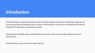 Introduction
Packet filtering is a firewall technique used to control network access by monitoring outgoing and
incoming packets and allowing them to pass or halt based on the source and destination Internet
Protocol (IP) addresses, protocols and ports.
Network layer firewalls define packet filtering rule sets, which provide highly efficient security
mechanisms.
Packet filtering is also known as static filtering.
 