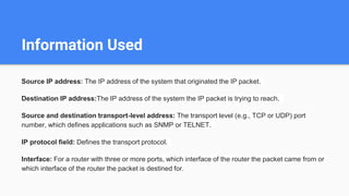 Information Used
Source IP address: The IP address of the system that originated the IP packet.
Destination IP address:The IP address of the system the IP packet is trying to reach.
Source and destination transport-level address: The transport level (e.g., TCP or UDP) port
number, which defines applications such as SNMP or TELNET.
IP protocol field: Defines the transport protocol.
Interface: For a router with three or more ports, which interface of the router the packet came from or
which interface of the router the packet is destined for.
 