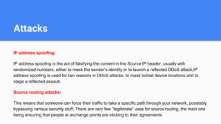 Attacks
IP address spoofing:
IP address spoofing is the act of falsifying the content in the Source IP header, usually with
randomized numbers, either to mask the sender’s identity or to launch a reflected DDoS attack,IP
address spoofing is used for two reasons in DDoS attacks: to mask botnet device locations and to
stage a reflected assault.
Source routing attacks:
This means that someone can force their traffic to take a specific path through your network, possisbly
bypassing various security stuff. There are very few "legitimate" uses for source routing, the main one
being ensuring that people at exchange points are sticking to their agreements
 