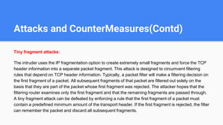 Attacks and CounterMeasures(Contd)
Tiny fragment attacks:
The intruder uses the IP fragmentation option to create extremely small fragments and force the TCP
header information into a separate packet fragment. This attack is designed to circumvent filtering
rules that depend on TCP header information. Typically, a packet filter will make a filtering decision on
the first fragment of a packet. All subsequent fragments of that packet are filtered out solely on the
basis that they are part of the packet whose first fragment was rejected. The attacker hopes that the
filtering router examines only the first fragment and that the remaining fragments are passed through.
A tiny fragment attack can be defeated by enforcing a rule that the first fragment of a packet must
contain a predefined minimum amount of the transport header. If the first fragment is rejected, the filter
can remember the packet and discard all subsequent fragments.
 