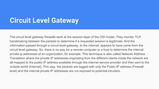 Circuit Level Gateway
The circuit level gateway firewalls work at the session layer of the OSI model. They monitor TCP
handshaking between the packets to determine if a requested session is legitimate. And the
information passed through a circuit level gateway, to the internet, appears to have come from the
circuit level gateway. So, there is no way for a remote computer or a host to determine the internal
private ip addresses of an organization, for example. This technique is also called Network Address
Translation where the private IP addresses originating from the different clients inside the network are
all mapped to the public IP address available through the internet service provider and then sent to the
outside world (Internet). This way, the packets are tagged with only the Public IP address (Firewall
level) and the internal private IP addresses are not exposed to potential intruders.
 