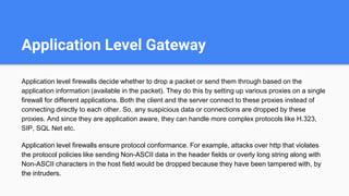 Application Level Gateway
Application level firewalls decide whether to drop a packet or send them through based on the
application information (available in the packet). They do this by setting up various proxies on a single
firewall for different applications. Both the client and the server connect to these proxies instead of
connecting directly to each other. So, any suspicious data or connections are dropped by these
proxies. And since they are application aware, they can handle more complex protocols like H.323,
SIP, SQL Net etc.
Application level firewalls ensure protocol conformance. For example, attacks over http that violates
the protocol policies like sending Non-ASCII data in the header fields or overly long string along with
Non-ASCII characters in the host field would be dropped because they have been tampered with, by
the intruders.
 