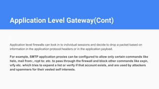 Application Level Gateway(Cont)
Application level firewalls can look in to individual sessions and decide to drop a packet based on
information in the application protocol headers or in the application payload.
For example, SMTP application proxies can be configured to allow only certain commands like
helo, mail from:, rcpt to: etc. to pass through the firewall and block other commands like expn,
vrfy etc. which tries to expand a list or verify if that account exists, and are used by attackers
and spammers for their vested self interests.
 