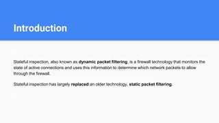 Introduction
Stateful inspection, also known as dynamic packet filtering, is a firewall technology that monitors the
state of active connections and uses this information to determine which network packets to allow
through the firewall.
Stateful inspection has largely replaced an older technology, static packet filtering.
 