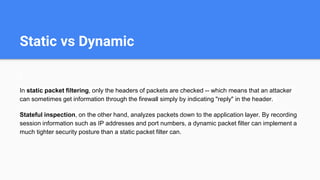 Static vs Dynamic
In static packet filtering, only the headers of packets are checked -- which means that an attacker
can sometimes get information through the firewall simply by indicating "reply" in the header.
Stateful inspection, on the other hand, analyzes packets down to the application layer. By recording
session information such as IP addresses and port numbers, a dynamic packet filter can implement a
much tighter security posture than a static packet filter can.
 