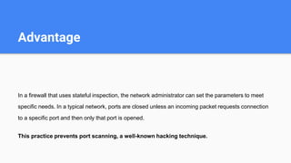 Advantage
In a firewall that uses stateful inspection, the network administrator can set the parameters to meet
specific needs. In a typical network, ports are closed unless an incoming packet requests connection
to a specific port and then only that port is opened.
This practice prevents port scanning, a well-known hacking technique.
 