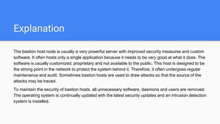 Explanation
The bastion host node is usually a very powerful server with improved security measures and custom
software. It often hosts only a single application because it needs to be very good at what it does. The
software is usually customized, proprietary and not available to the public. This host is designed to be
the strong point in the network to protect the system behind it. Therefore, it often undergoes regular
maintenance and audit. Sometimes bastion hosts are used to draw attacks so that the source of the
attacks may be traced.
To maintain the security of bastion hosts, all unnecessary software, daemons and users are removed.
The operating system is continually updated with the latest security updates and an intrusion detection
system is installed.
 
