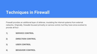 Techniques in Firewall
Firewall provides an additional layer of defense, insulating the internal systems from external
networks. Originally, firewalls focused primarily on service control, but they have since evolved to
provide all four:
1) SERVICE CONTROL
2) DIRECTION CONTROL
3) USER CONTROL
4) BEHAVIOR CONTROL
 