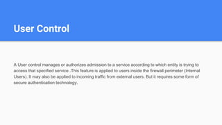 User Control
A User control manages or authorizes admission to a service according to which entity is trying to
access that specified service .This feature is applied to users inside the firewall perimeter (Internal
Users). It may also be applied to incoming traffic from external users. But it requires some form of
secure authentication technology.
 
