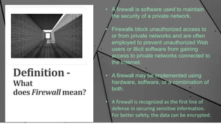 Definition -
What
does Firewall mean?
• A firewall is software used to maintain
the security of a private network.
• Firewalls block unauthorized access to
or from private networks and are often
employed to prevent unauthorized Web
users or illicit software from gaining
access to private networks connected to
the Internet.
• A firewall may be implemented using
hardware, software, or a combination of
both.
• A firewall is recognized as the first line of
defense in securing sensitive information.
For better safety, the data can be encrypted.
 