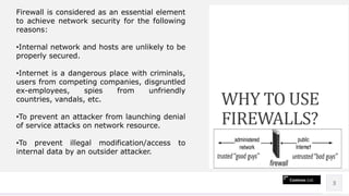 Contoso Ltd.
Lorem ipsum dolor sit amet, consectetur
adipiscing elit. Etiam aliquet eu mi quis
lacinia. Ut fermentum a magna ut.
3
WHY TO USE
FIREWALLS?
Firewall is considered as an essential element
to achieve network security for the following
reasons:
•Internal network and hosts are unlikely to be
properly secured.
•Internet is a dangerous place with criminals,
users from competing companies, disgruntled
ex-employees, spies from unfriendly
countries, vandals, etc.
•To prevent an attacker from launching denial
of service attacks on network resource.
•To prevent illegal modification/access to
internal data by an outsider attacker.
 