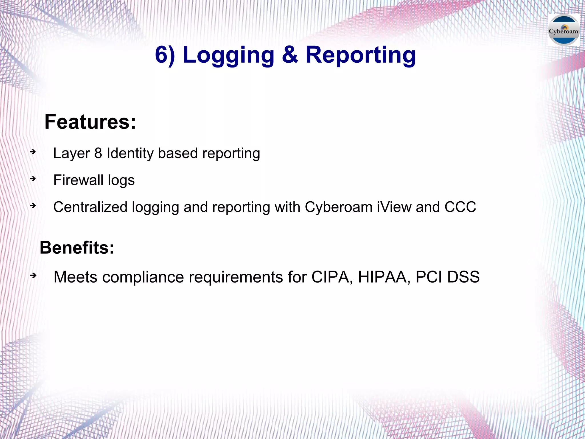 6) Logging & Reporting
Features:

Layer 8 Identity based reporting

Firewall logs

Centralized logging and reporting with Cyberoam iView and CCC
Benefits:

Meets compliance requirements for CIPA, HIPAA, PCI DSS
 