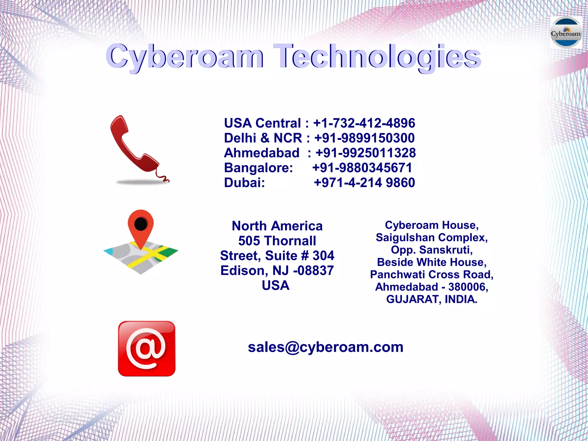 Cyberoam Technologies
USA Central : +1-732-412-4896
Delhi & NCR : +91-9899150300
Ahmedabad : +91-9925011328
Bangalore: +91-9880345671
Dubai: +971-4-214 9860
Cyberoam House,
Saigulshan Complex,
Opp. Sanskruti,
Beside White House,
Panchwati Cross Road,
Ahmedabad - 380006,
GUJARAT, INDIA.
Cyberoam TechnologiesCyberoam TechnologiesCyberoam TechnologiesCyberoam TechnologiesCyberoam Technologies
North America
505 Thornall
Street, Suite # 304
Edison, NJ -08837
USA
sales@cyberoam.com
 