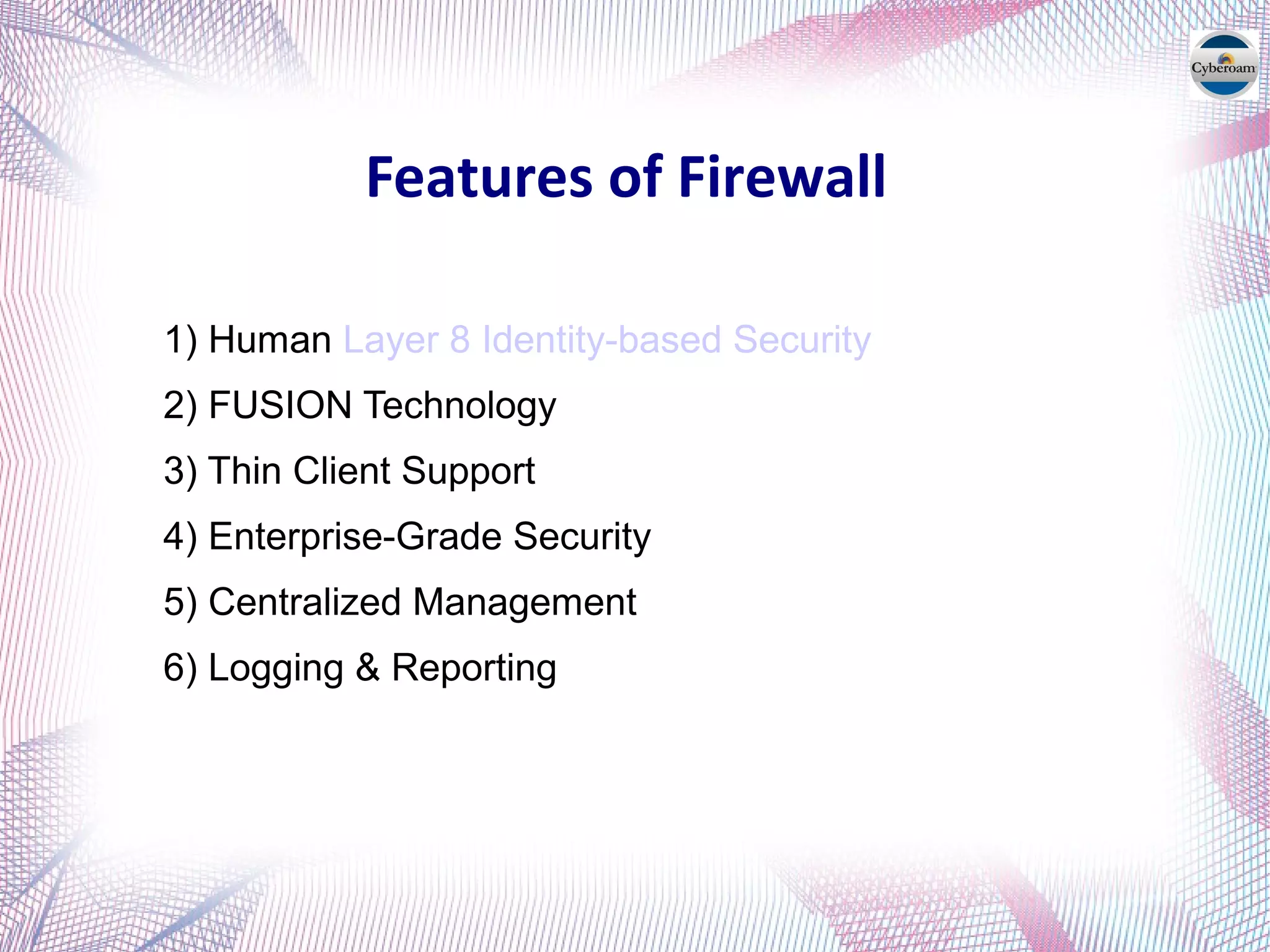 Features of Firewall
1) Human Layer 8 Identity-based Security
2) FUSION Technology
3) Thin Client Support
4) Enterprise-Grade Security
5) Centralized Management
6) Logging & Reporting
 