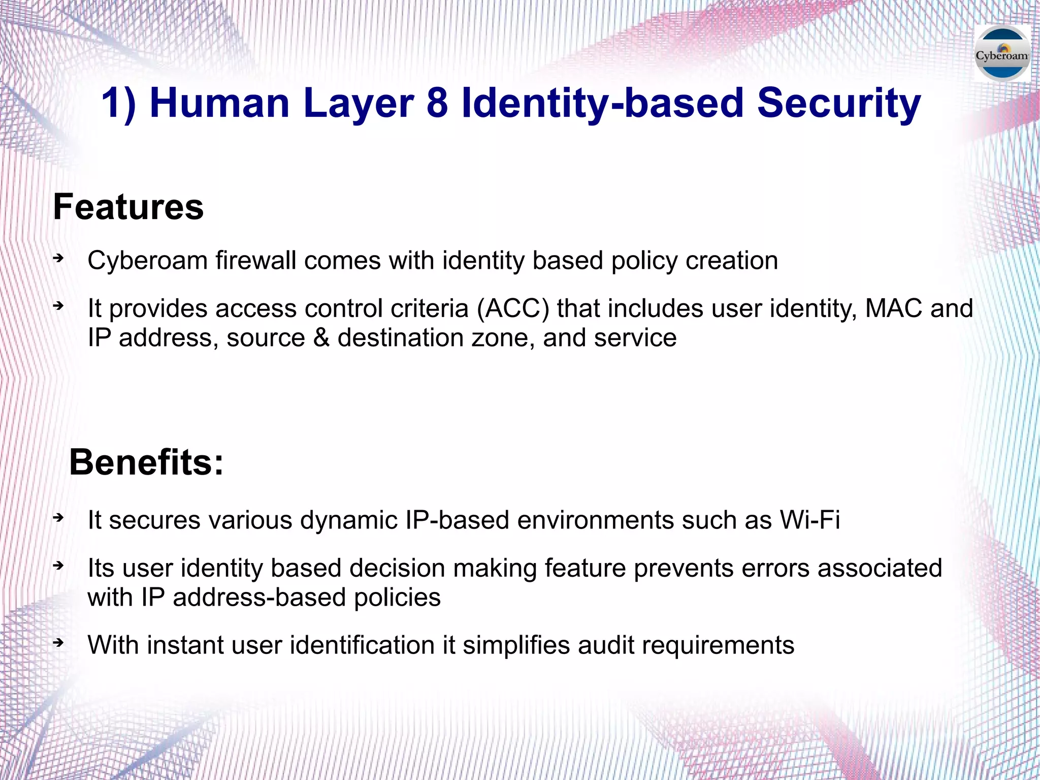 1) Human Layer 8 Identity-based Security
Features

Cyberoam firewall comes with identity based policy creation

It provides access control criteria (ACC) that includes user identity, MAC and
IP address, source & destination zone, and service
Benefits:

It secures various dynamic IP-based environments such as Wi-Fi

Its user identity based decision making feature prevents errors associated
with IP address-based policies

With instant user identification it simplifies audit requirements
 