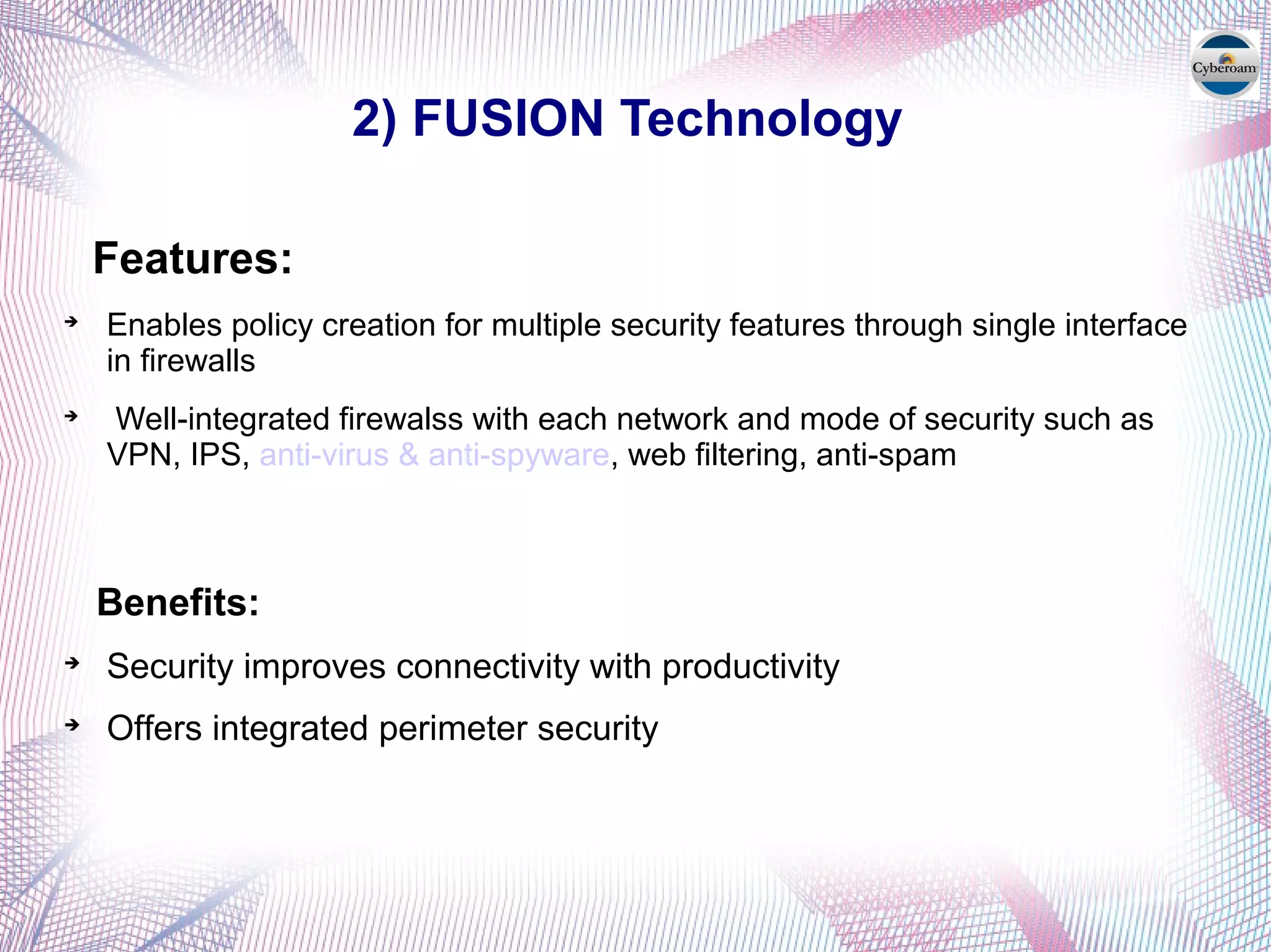 2) FUSION Technology
Features:

Enables policy creation for multiple security features through single interface
in firewalls

Well-integrated firewalss with each network and mode of security such as
VPN, IPS, anti-virus & anti-spyware, web filtering, anti-spam
Benefits:

Security improves connectivity with productivity

Offers integrated perimeter security
 