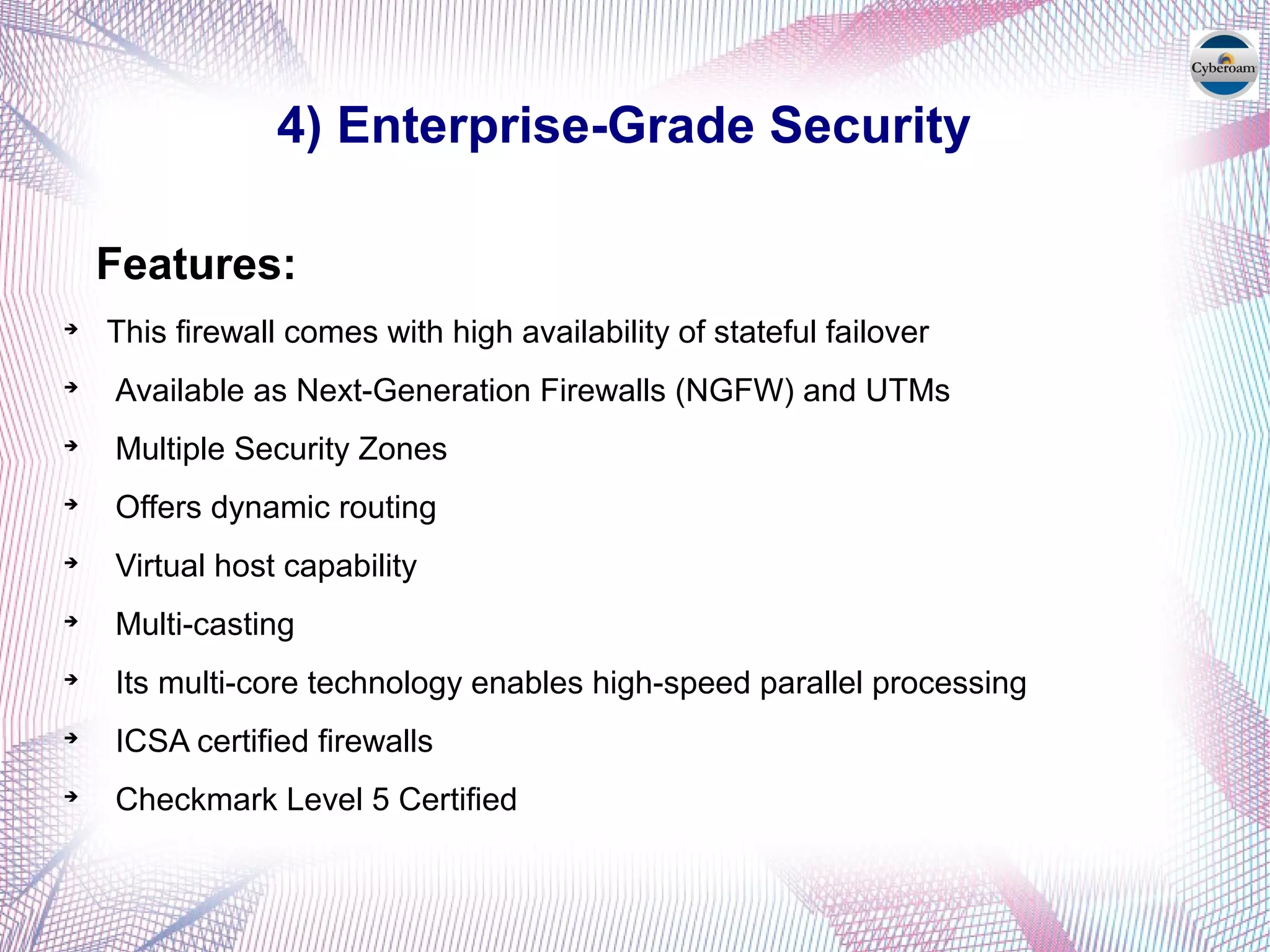 4) Enterprise-Grade Security
Features:

This firewall comes with high availability of stateful failover

Available as Next-Generation Firewalls (NGFW) and UTMs

Multiple Security Zones

Offers dynamic routing

Virtual host capability

Multi-casting

Its multi-core technology enables high-speed parallel processing

ICSA certified firewalls

Checkmark Level 5 Certified
 