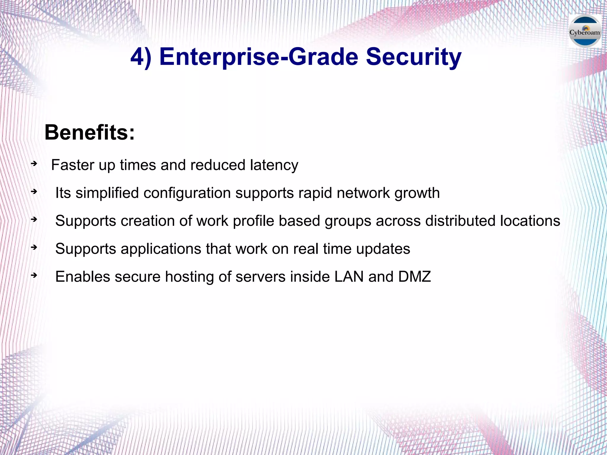 4) Enterprise-Grade Security
Benefits:

Faster up times and reduced latency

Its simplified configuration supports rapid network growth

Supports creation of work profile based groups across distributed locations

Supports applications that work on real time updates

Enables secure hosting of servers inside LAN and DMZ
 