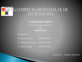 CYBER SECURITY
Active learning assignment
On
FIRE WALL
Prepared by:-
1). Sonani Manav 140120119223
2). Suthar Chandresh 140120119229
3). Tade Govind 140120119230
Guided by :- Mukesh Khemani
 