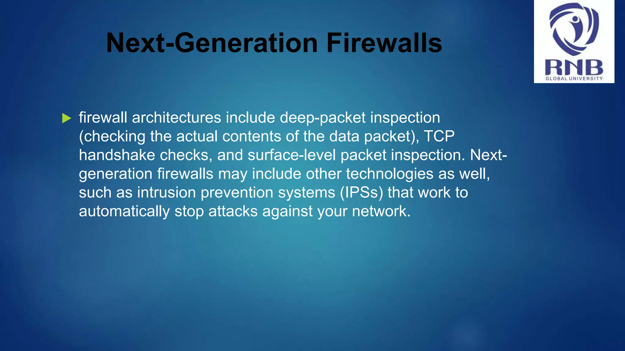 Next-Generation Firewalls  firewall architectures include deep-packet inspection (checking the actual contents of the data packet), TCP handshake checks, and surface-level packet inspection. Next- generation firewalls may include other technologies as well, such as intrusion prevention systems (IPSs) that work to automatically stop attacks against your network. 