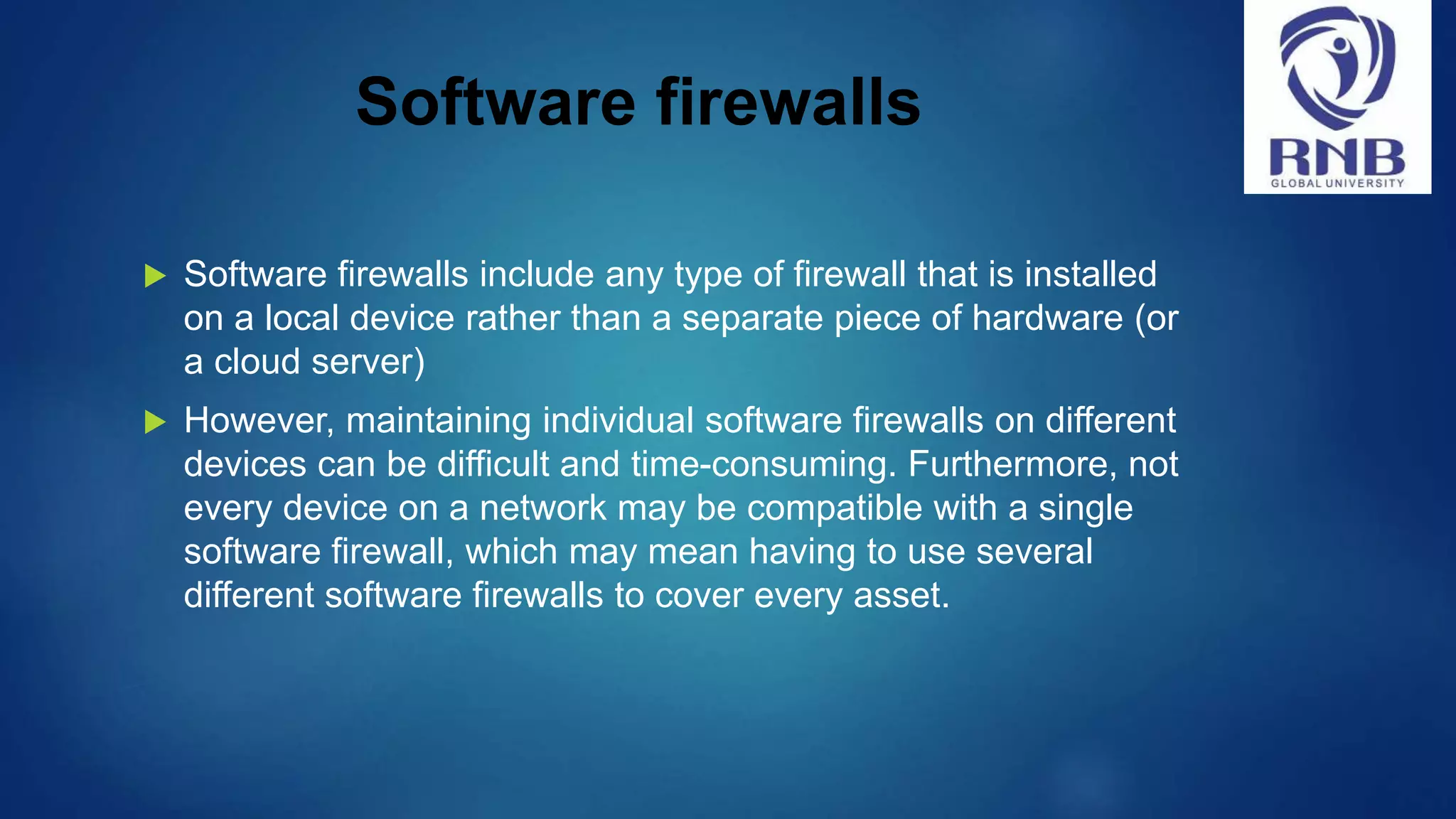Software firewalls  Software firewalls include any type of firewall that is installed on a local device rather than a separate piece of hardware (or a cloud server)  However, maintaining individual software firewalls on different devices can be difficult and time-consuming. Furthermore, not every device on a network may be compatible with a single software firewall, which may mean having to use several different software firewalls to cover every asset. 