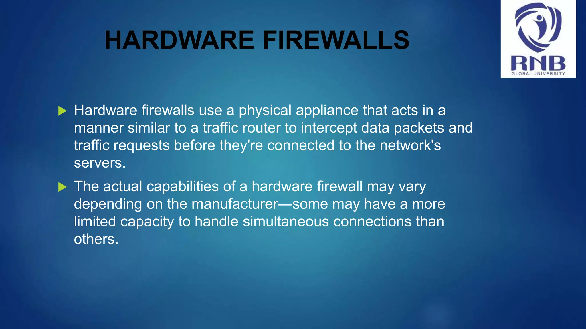 HARDWARE FIREWALLS  Hardware firewalls use a physical appliance that acts in a manner similar to a traffic router to intercept data packets and traffic requests before they're connected to the network's servers.  The actual capabilities of a hardware firewall may vary depending on the manufacturer—some may have a more limited capacity to handle simultaneous connections than others. 