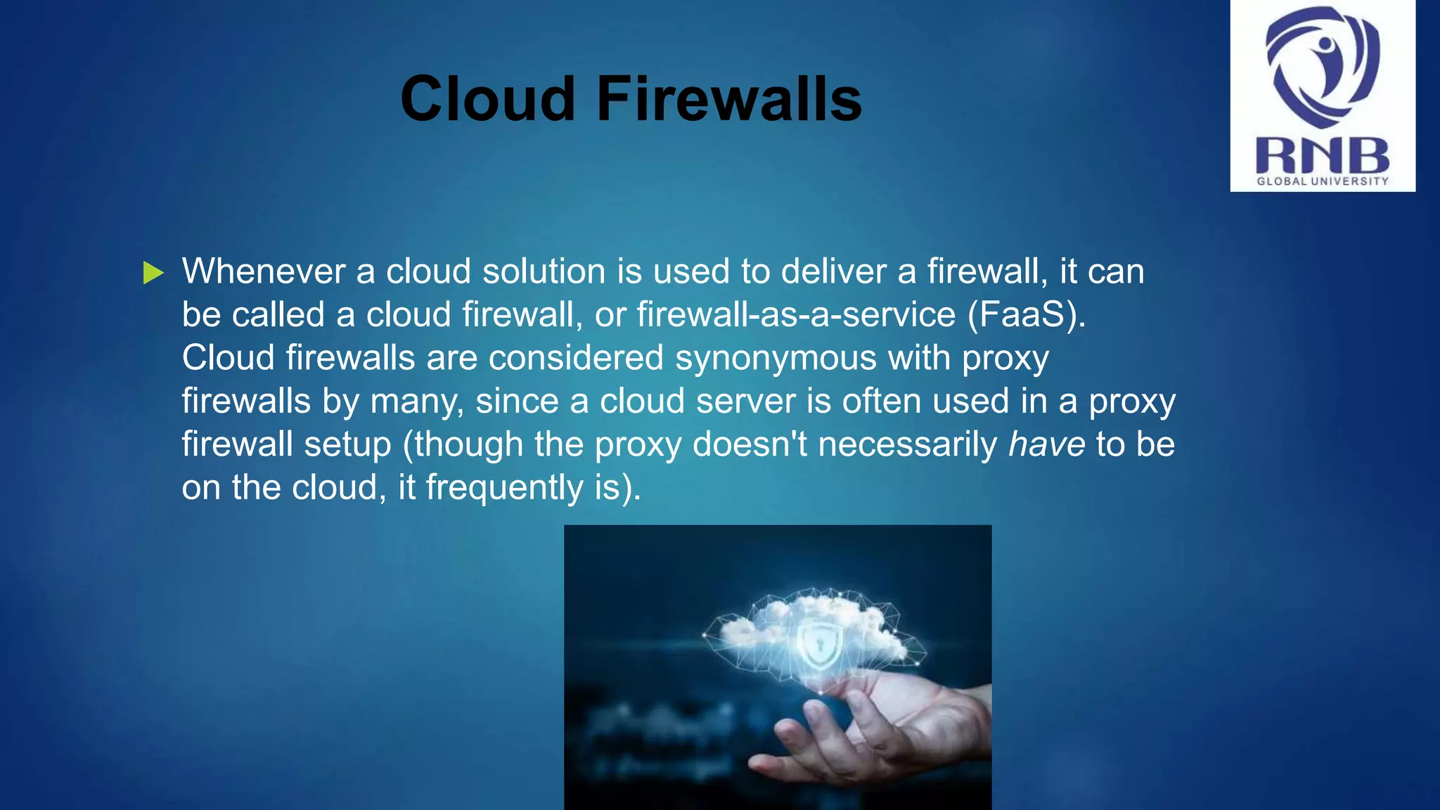 Cloud Firewalls  Whenever a cloud solution is used to deliver a firewall, it can be called a cloud firewall, or firewall-as-a-service (FaaS). Cloud firewalls are considered synonymous with proxy firewalls by many, since a cloud server is often used in a proxy firewall setup (though the proxy doesn't necessarily have to be on the cloud, it frequently is). 