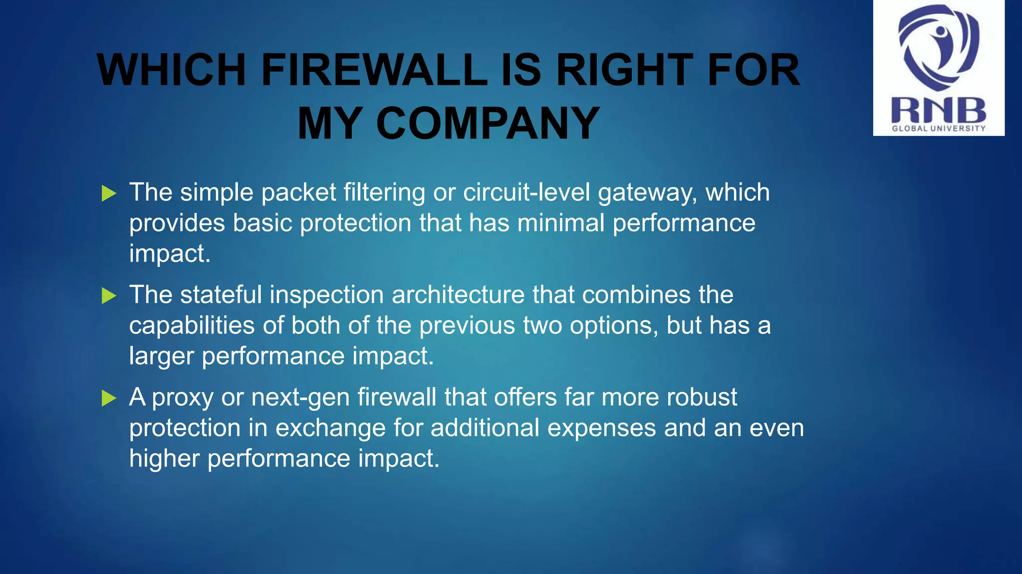 WHICH FIREWALL IS RIGHT FOR MY COMPANY  The simple packet filtering or circuit-level gateway, which provides basic protection that has minimal performance impact.  The stateful inspection architecture that combines the capabilities of both of the previous two options, but has a larger performance impact.  A proxy or next-gen firewall that offers far more robust protection in exchange for additional expenses and an even higher performance impact. 