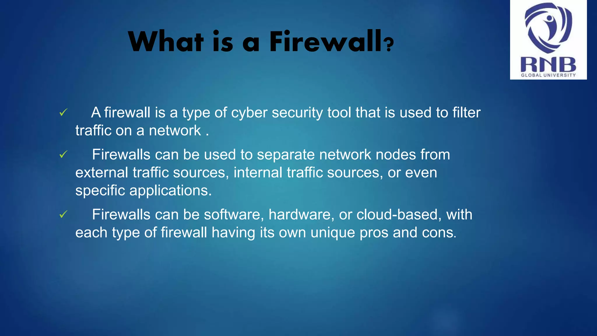 What is a Firewall?  A firewall is a type of cyber security tool that is used to filter traffic on a network .  Firewalls can be used to separate network nodes from external traffic sources, internal traffic sources, or even specific applications.  Firewalls can be software, hardware, or cloud-based, with each type of firewall having its own unique pros and cons. 