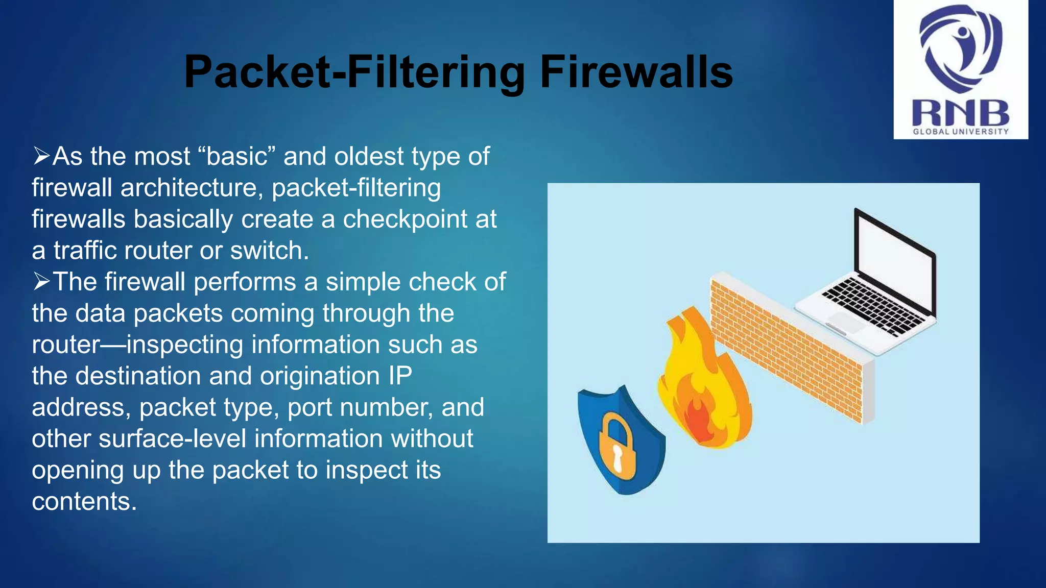 Packet-Filtering Firewalls As the most “basic” and oldest type of firewall architecture, packet-filtering firewalls basically create a checkpoint at a traffic router or switch. The firewall performs a simple check of the data packets coming through the router—inspecting information such as the destination and origination IP address, packet type, port number, and other surface-level information without opening up the packet to inspect its contents. 