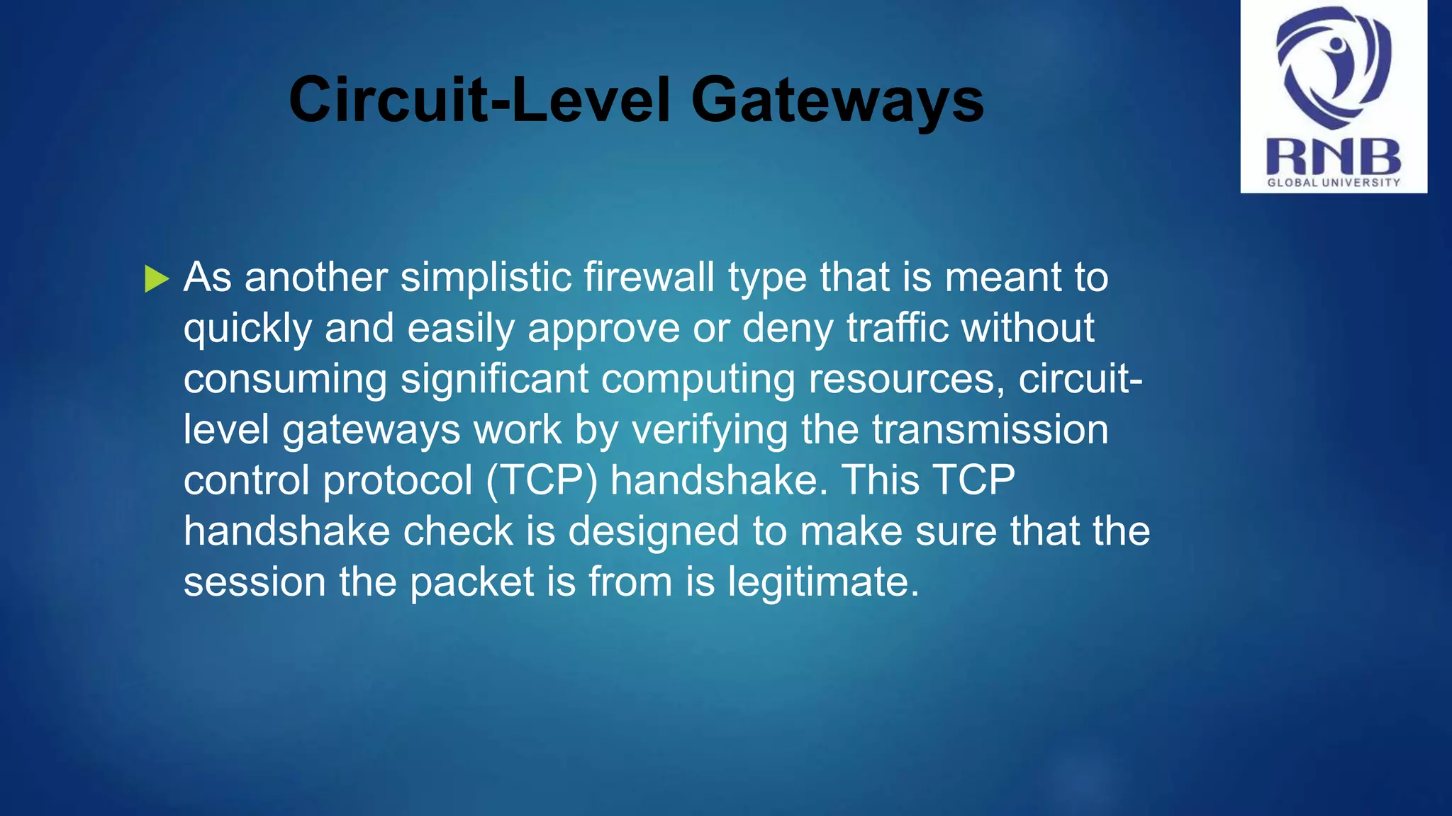 Circuit-Level Gateways  As another simplistic firewall type that is meant to quickly and easily approve or deny traffic without consuming significant computing resources, circuit- level gateways work by verifying the transmission control protocol (TCP) handshake. This TCP handshake check is designed to make sure that the session the packet is from is legitimate. 
