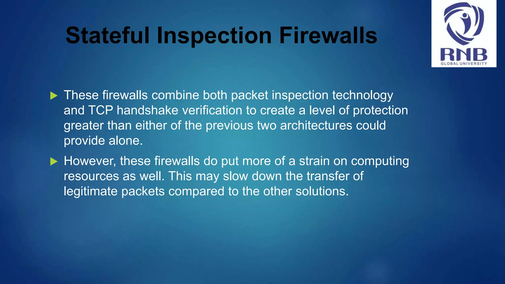 Stateful Inspection Firewalls  These firewalls combine both packet inspection technology and TCP handshake verification to create a level of protection greater than either of the previous two architectures could provide alone.  However, these firewalls do put more of a strain on computing resources as well. This may slow down the transfer of legitimate packets compared to the other solutions. 