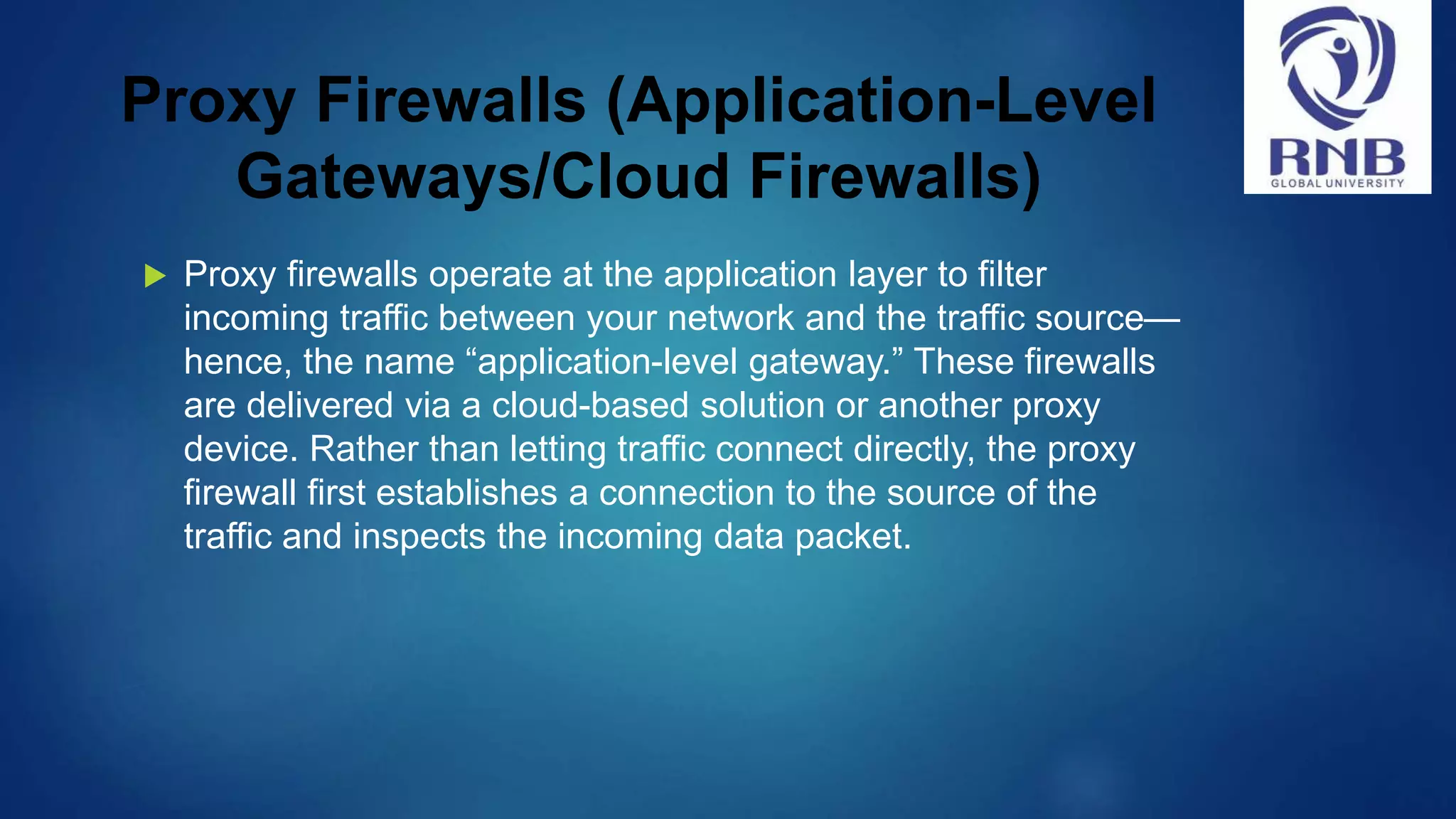Proxy Firewalls (Application-Level Gateways/Cloud Firewalls)  Proxy firewalls operate at the application layer to filter incoming traffic between your network and the traffic source— hence, the name “application-level gateway.” These firewalls are delivered via a cloud-based solution or another proxy device. Rather than letting traffic connect directly, the proxy firewall first establishes a connection to the source of the traffic and inspects the incoming data packet. 