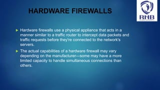 HARDWARE FIREWALLS
 Hardware firewalls use a physical appliance that acts in a
manner similar to a traffic router to intercept data packets and
traffic requests before they're connected to the network's
servers.
 The actual capabilities of a hardware firewall may vary
depending on the manufacturer—some may have a more
limited capacity to handle simultaneous connections than
others.
 