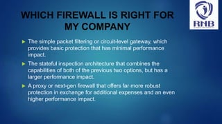WHICH FIREWALL IS RIGHT FOR
MY COMPANY
 The simple packet filtering or circuit-level gateway, which
provides basic protection that has minimal performance
impact.
 The stateful inspection architecture that combines the
capabilities of both of the previous two options, but has a
larger performance impact.
 A proxy or next-gen firewall that offers far more robust
protection in exchange for additional expenses and an even
higher performance impact.
 