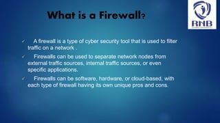 What is a Firewall?
 A firewall is a type of cyber security tool that is used to filter
traffic on a network .
 Firewalls can be used to separate network nodes from
external traffic sources, internal traffic sources, or even
specific applications.
 Firewalls can be software, hardware, or cloud-based, with
each type of firewall having its own unique pros and cons.
 