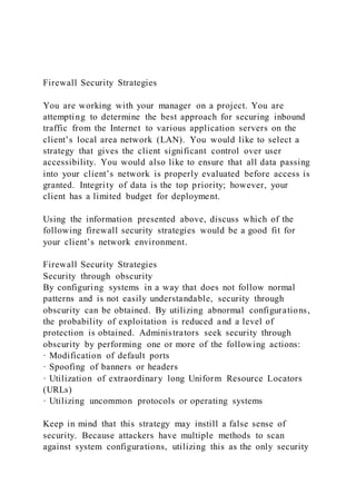 Firewall Security Strategies
You are working with your manager on a project. You are
attempting to determine the best approach for securing inbound
traffic from the Internet to various application servers on the
client’s local area network (LAN). You would like to select a
strategy that gives the client significant control over user
accessibility. You would also like to ensure that all data passing
into your client’s network is properly evaluated before access is
granted. Integrity of data is the top priority; however, your
client has a limited budget for deployment.
Using the information presented above, discuss which of the
following firewall security strategies would be a good fit for
your client’s network environment.
Firewall Security Strategies
Security through obscurity
By configuring systems in a way that does not follow normal
patterns and is not easily understandable, security through
obscurity can be obtained. By utilizing abnormal configurations,
the probability of exploitation is reduced and a level of
protection is obtained. Administrators seek security through
obscurity by performing one or more of the following actions:
· Modification of default ports
· Spoofing of banners or headers
· Utilization of extraordinary long Uniform Resource Locators
(URLs)
· Utilizing uncommon protocols or operating systems
Keep in mind that this strategy may instill a false sense of
security. Because attackers have multiple methods to scan
against system configurations, utilizing this as the only security
 