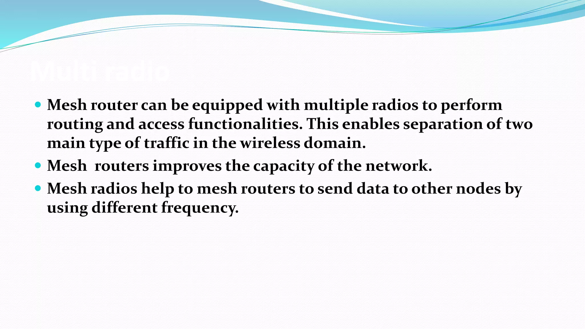 Multi radio
 Mesh router can be equipped with multiple radios to perform
routing and access functionalities. This enables separation of two
main type of traffic in the wireless domain.
 Mesh routers improves the capacity of the network.
 Mesh radios help to mesh routers to send data to other nodes by
using different frequency.
 