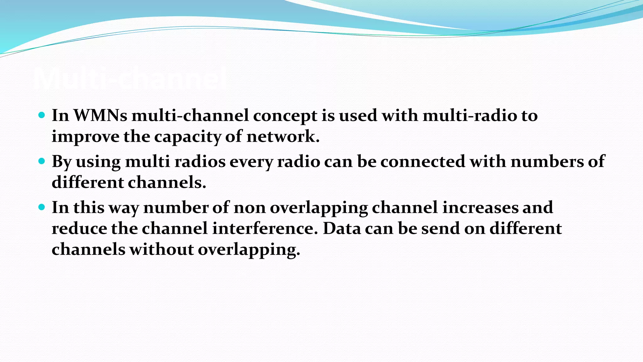 Multi-channel
 In WMNs multi-channel concept is used with multi-radio to
improve the capacity of network.
 By using multi radios every radio can be connected with numbers of
different channels.
 In this way number of non overlapping channel increases and
reduce the channel interference. Data can be send on different
channels without overlapping.
 