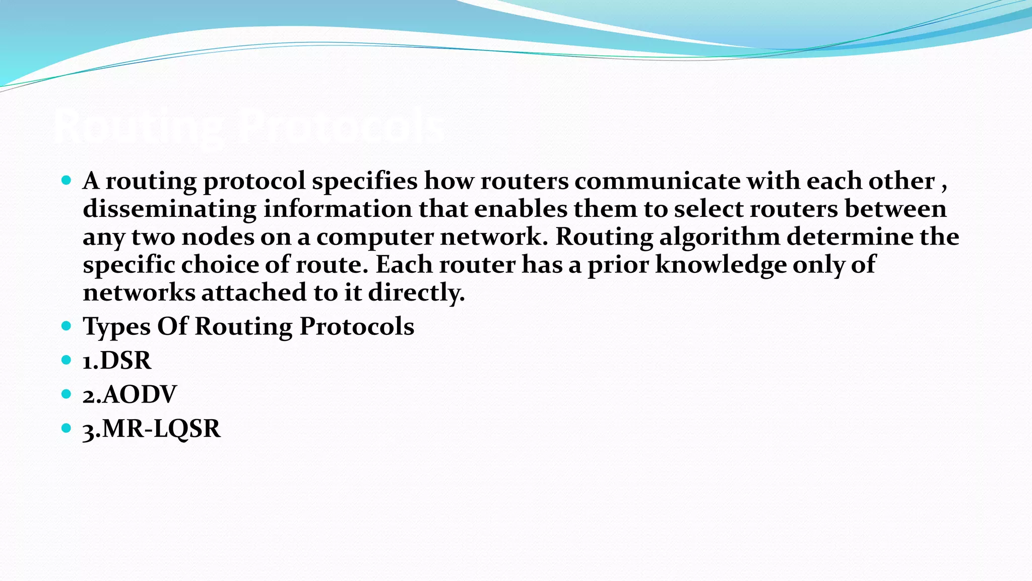 Routing Protocols
 A routing protocol specifies how routers communicate with each other ,
disseminating information that enables them to select routers between
any two nodes on a computer network. Routing algorithm determine the
specific choice of route. Each router has a prior knowledge only of
networks attached to it directly.
 Types Of Routing Protocols
 1.DSR
 2.AODV
 3.MR-LQSR
 