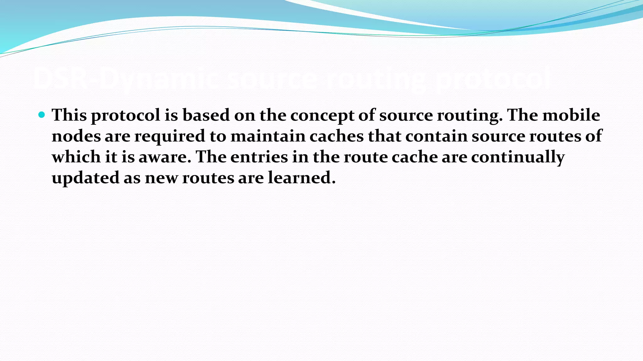 DSR-Dynamic source routing protocol
 This protocol is based on the concept of source routing. The mobile
nodes are required to maintain caches that contain source routes of
which it is aware. The entries in the route cache are continually
updated as new routes are learned.
 
