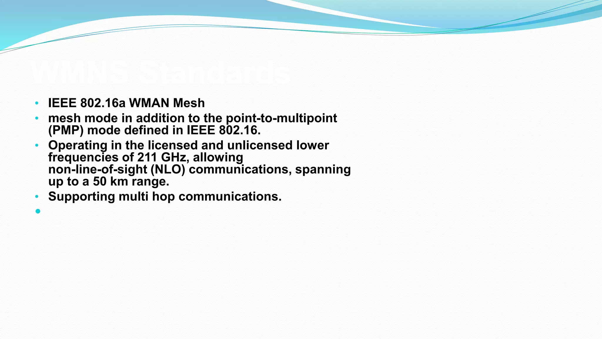 WMNS Standards
• IEEE 802.16a WMAN Mesh
• mesh mode in addition to the point-to-multipoint
(PMP) mode defined in IEEE 802.16.
• Operating in the licensed and unlicensed lower
frequencies of 211 GHz, allowing
non-line-of-sight (NLO) communications, spanning
up to a 50 km range.
• Supporting multi hop communications.

 