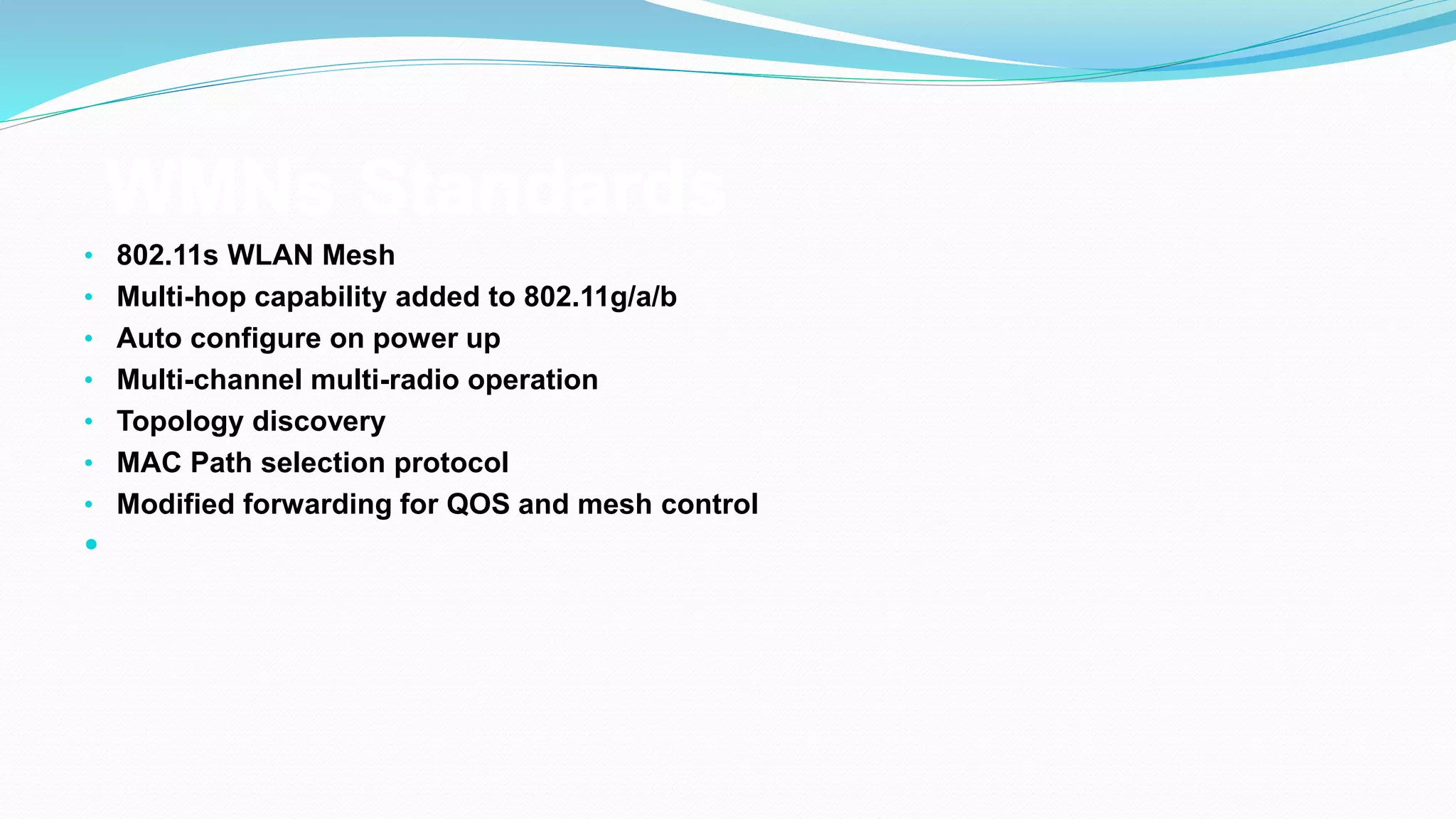 WMNs Standards
• 802.11s WLAN Mesh
• Multi-hop capability added to 802.11g/a/b
• Auto configure on power up
• Multi-channel multi-radio operation
• Topology discovery
• MAC Path selection protocol
• Modified forwarding for QOS and mesh control

 