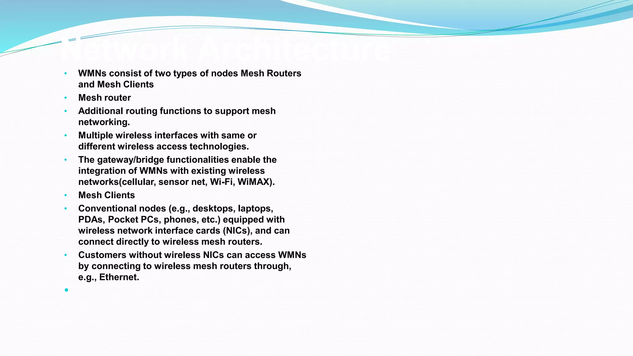 Network Architecture
• WMNs consist of two types of nodes Mesh Routers
and Mesh Clients
• Mesh router
• Additional routing functions to support mesh
networking.
• Multiple wireless interfaces with same or
different wireless access technologies.
• The gateway/bridge functionalities enable the
integration of WMNs with existing wireless
networks(cellular, sensor net, Wi-Fi, WiMAX).
• Mesh Clients
• Conventional nodes (e.g., desktops, laptops,
PDAs, Pocket PCs, phones, etc.) equipped with
wireless network interface cards (NICs), and can
connect directly to wireless mesh routers.
• Customers without wireless NICs can access WMNs
by connecting to wireless mesh routers through,
e.g., Ethernet.

 