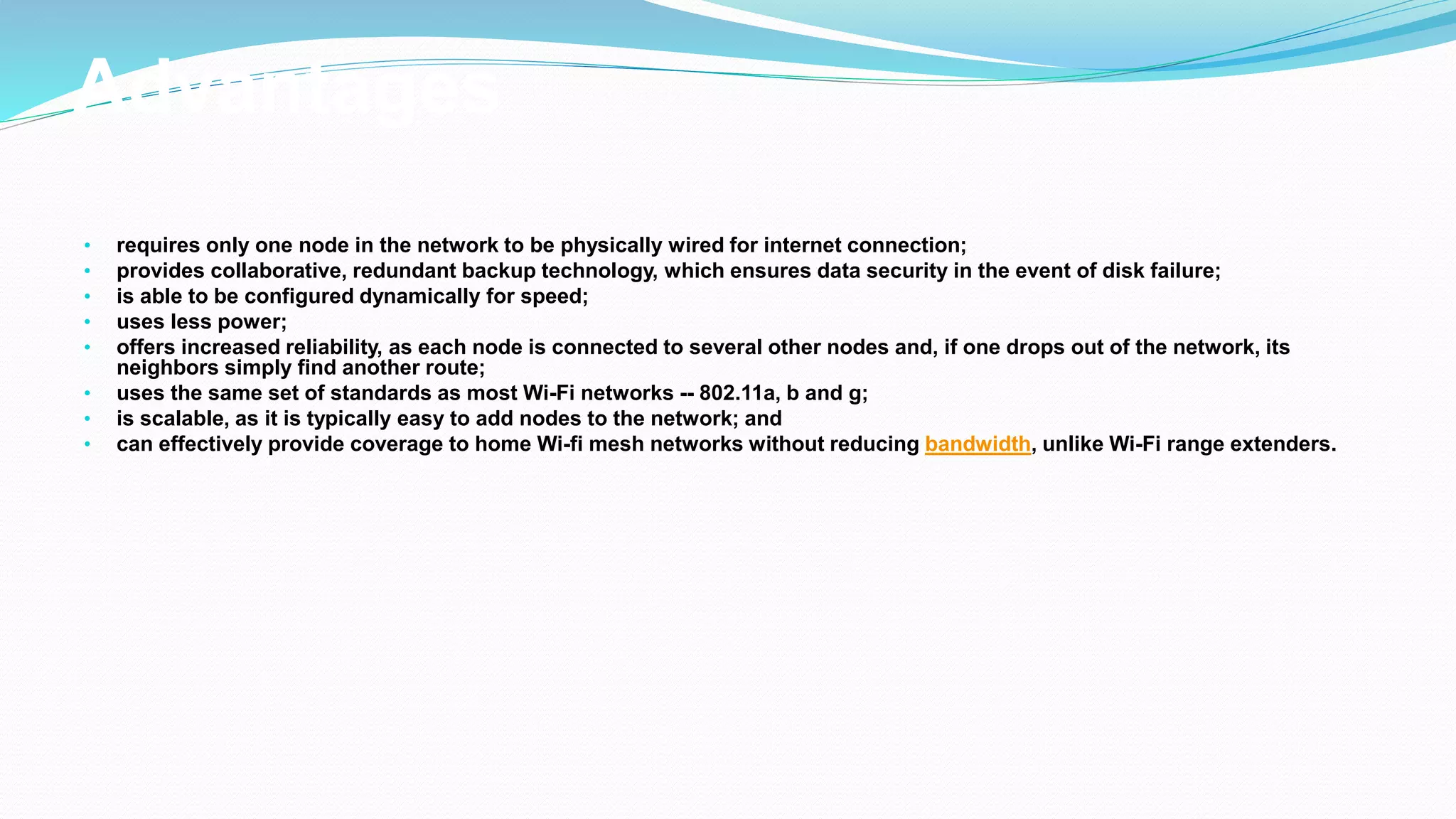 Advantages
• requires only one node in the network to be physically wired for internet connection;
• provides collaborative, redundant backup technology, which ensures data security in the event of disk failure;
• is able to be configured dynamically for speed;
• uses less power;
• offers increased reliability, as each node is connected to several other nodes and, if one drops out of the network, its
neighbors simply find another route;
• uses the same set of standards as most Wi-Fi networks -- 802.11a, b and g;
• is scalable, as it is typically easy to add nodes to the network; and
• can effectively provide coverage to home Wi-fi mesh networks without reducing bandwidth, unlike Wi-Fi range extenders.
 