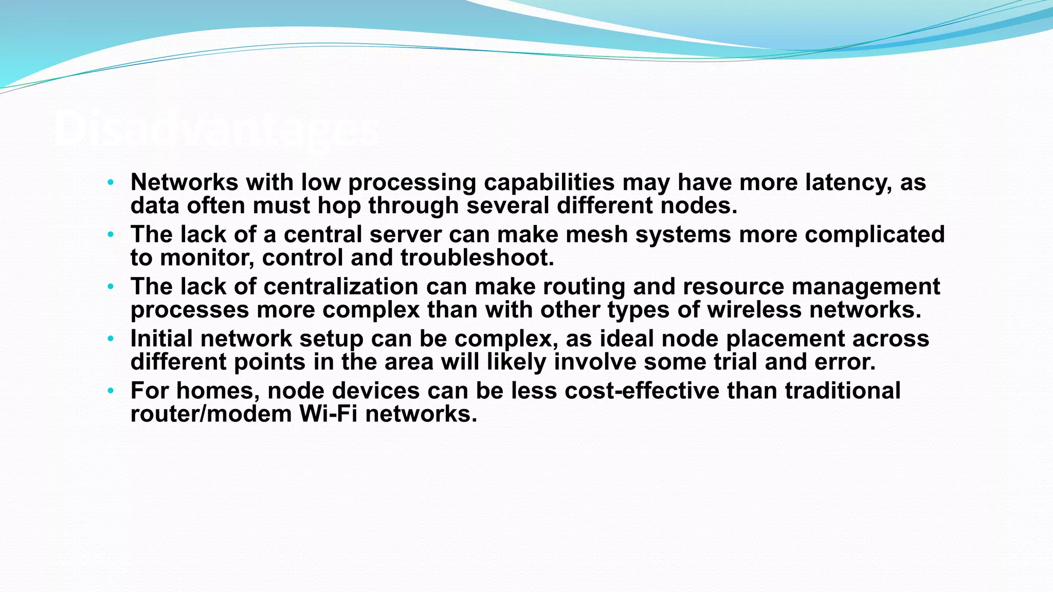 Disadvantages
• Networks with low processing capabilities may have more latency, as
data often must hop through several different nodes.
• The lack of a central server can make mesh systems more complicated
to monitor, control and troubleshoot.
• The lack of centralization can make routing and resource management
processes more complex than with other types of wireless networks.
• Initial network setup can be complex, as ideal node placement across
different points in the area will likely involve some trial and error.
• For homes, node devices can be less cost-effective than traditional
router/modem Wi-Fi networks.
 